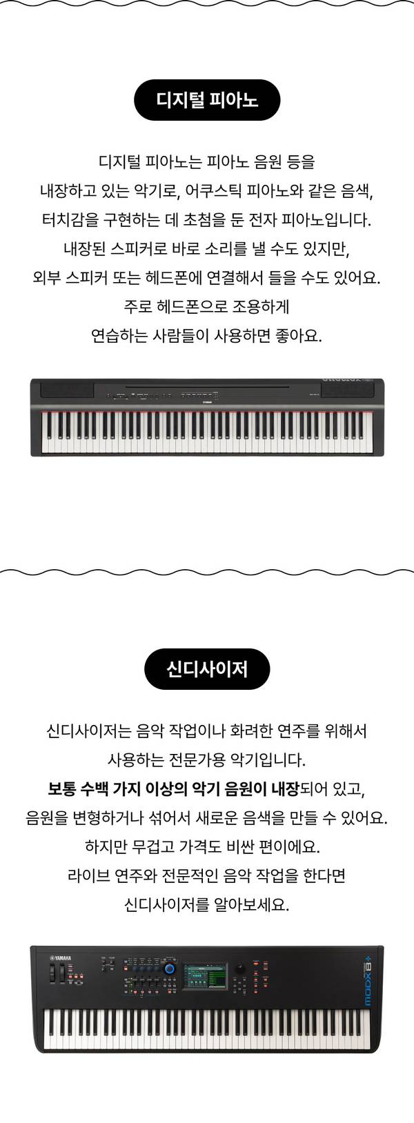 디지털 피아노 디지털 피아노는 피아노 음원 등을 내장하고 있는 악기로, 어쿠스틱 피아노와 같은 음색, 터치감을 구현하는 데 초첨을 둔 전자 피아노입니다. 내장된 스피커로 바로 소리를 낼 수도 있지만, 외부 스피커 또는 헤드폰에 연결해서 들을 수도 있어요. 주로 헤드폰으로 조용하게 연습하는 사람들이 사용하면 좋아요. 신디사이저 신디사이저는 음악 작업이나 화려한 연주를 위해서 사용하는 전문가용 악기입니다. 보통 수백 가지 이상의 악기 음원이 내장되어 있고, 음원을 변형하거나 섞어서 새로운 음색을 만들 수 있어요. 하지만 무겁고 가격도 비싼 편이에요.   라이브 연주와 전문적인 음악 작업을 한다면 신디사이저를 알아보세요.  