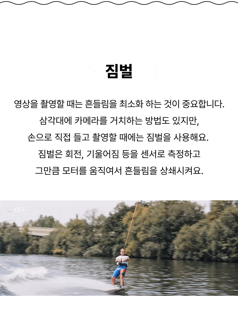 짐벌 영상을 촬영할 때는 흔들림을 최소화 하는 것이 중요합니다. 삼각대에 카메라를 거치하는 방법도 있지만, 손으로 직접 들고 촬영할 때에는 짐벌을 사용해요.  짐벌은 회전, 기울어짐 등을 센서로 측정하고 그만큼 모터를 움직여서 흔들림을 상쇄시켜요.