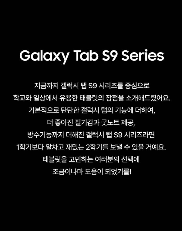 지금까지 갤럭시 탭 S9 시리즈를 중심으로 학교와 일상에서 유용한 태블릿의 장점을 소개해드렸어요. 기본적으로 탄탄한 갤럭시 탭의 기능에 더하여, 더 좋아진 필기감과 굿노트 제공 그리고 방수기능까지 더해진 갤럭시 탭 S9 시리즈라면  1학기보다 알차고 재밌는 2학기를 보낼 수 있을 거예요.  태블릿을 고민하는 여러분의 선택에 조금이나마 도움이 되었기를!