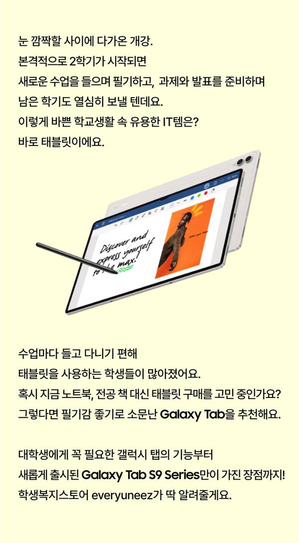 눈 깜짝할 사이에 다가온 개강. 본격적으로 2학기가 시작되면 새로운 수업을 들으며 필기하고, 과제와 발표를 준비하며 남은 학기도 열심히 보낼 텐데요. 이렇게 바쁜 학교생활 속 유용한 IT템은? 바로 태블릿이에요. 수업마다 들고 다니기 편해 태블릿을 사용하는 학생들이 많아졌어요. 혹시 지금 노트북, 전공 책 대신 태블릿 구매를 고민 중인가요? 그렇다면 필기감 좋기로 소문난 Galaxy Tab을 추천해요. 대학생에게 꼭 필요한 갤럭시 탭의 기능부터 새롭게 출시된 Galaxy Tab S9 Series만이 가진 장점까지! 학생복지스토어 everyuneez가 딱 알려줄게요.