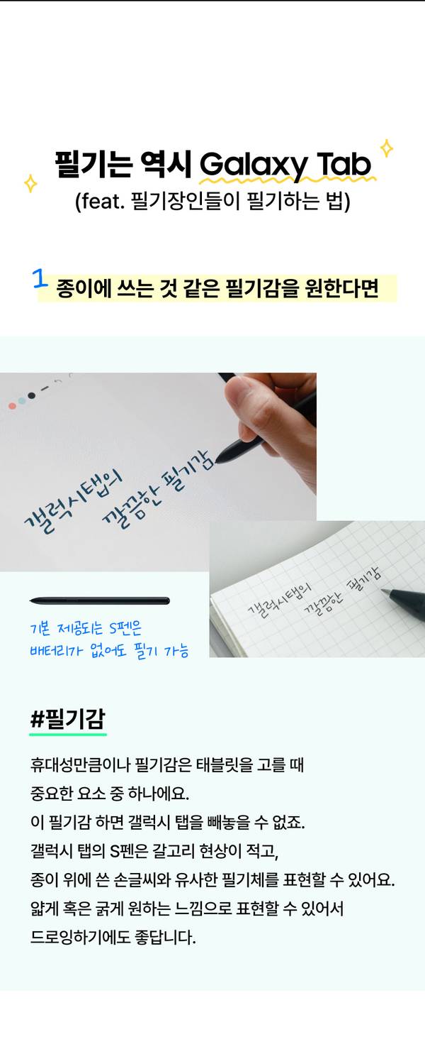 휴대성만큼이나 필기감은 태블릿을 고를 때 중요한 요소 중 하나에요. 이 필기감 하면 갤럭시 탭을 빼놓을 수 없죠. 갤럭시 탭의 S펜은 갈고리 현상이 적고, 종이 위에 쓴 손글씨와 유사한 필기체를 표현할 수 있어요. 얇게 혹은 굵게 원하는 느낌으로 표현할 수 있어서 드로잉하기에도 좋답니다.