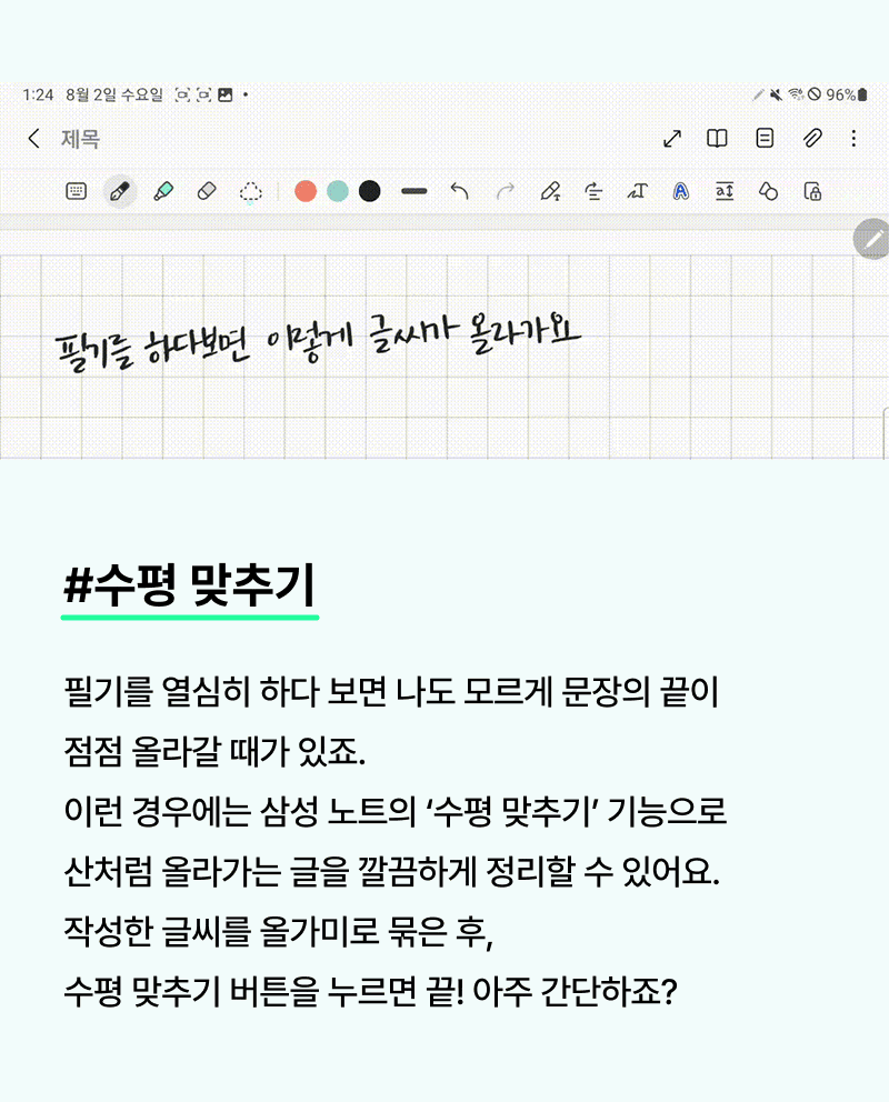 수평맞추기. 필기를 열심히 하다 보면 나도 모르게 문장의 끝이 점점 올라갈 때가 있죠. 이런 경우에는 삼성 노트의 ‘수평 맞추기’ 기능으로 산처럼 올라가는 글을 깔끔하게 정리할 수 있어요. 작성한 글씨를 올가미로 묶은 후, 수평 맞추기 버튼을 누르면 끝! 아주 간단하죠?