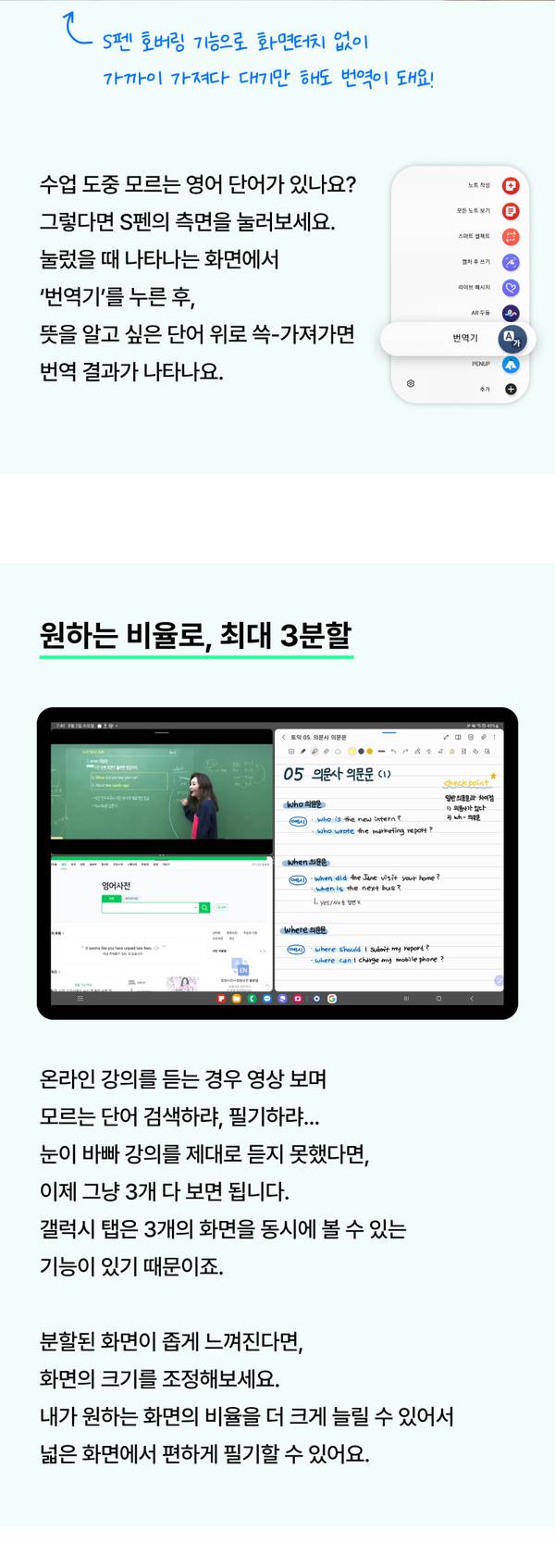 S펜 번역기능. 수업 도중 모르는 영어 단어가 있나요? 그렇다면 S펜의 측면을 눌러보세요. 눌렀을 때 나타나는 화면에서 ‘번역기’를 누른 후, 뜻을 알고 싶은 단어 위로 쓱-가져가면 번역 결과가 나타나요. 원하는 비율로, 최대 3분할. 온라인 강의를 듣는 경우 영상 보며 모르는 단어 검색하랴, 필기하랴... 눈이 바빠 강의를 제대로 듣지 못했다면, 이제 그냥 3개 다 보면 됩니다. 갤럭시 탭은 3개의 화면을 동시에 볼 수 있는 기능이 있기 때문이죠. 분할된 화면이 좁게 느껴진다면, 화면의 크기를 조정해보세요. 내가 원하는 화면의 비율을 더 크게 늘릴 수 있어서 넓은 화면에서 편하게 필기할 수 있어요. 