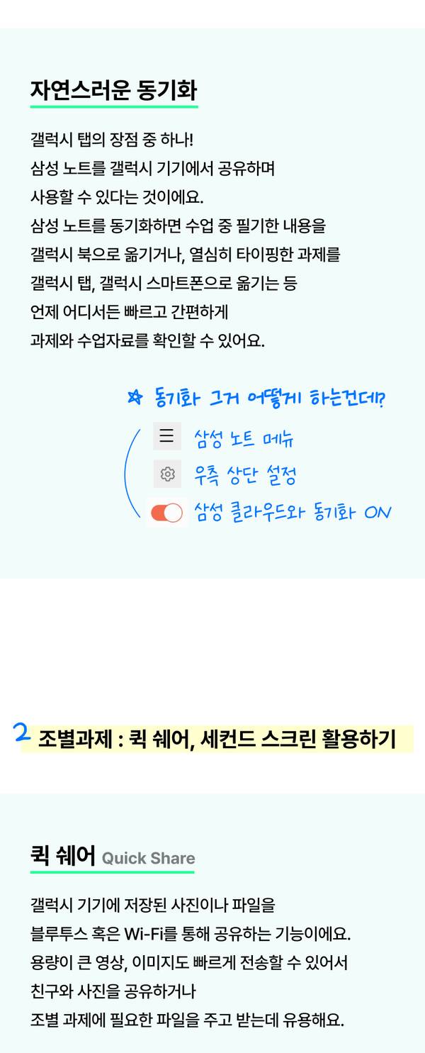 갤럭시 탭의 장점 중 하나! 삼성 노트를 갤럭시 기기에서 공유하며 사용할 수 있다는 것이에요. 삼성 노트를 동기화하면 수업 중 필기한 내용을 갤럭시 북으로 옮기거나, 열심히 타이핑한 과제를 갤럭시 탭, 갤럭시 스마트폰으로 옮기는 등 언제 어디서든 빠르고 간편하게 과제, 수업자료를 확인할 수 있어요. 퀵 쉐어. 갤럭시 기기에 저장된 사진이나 파일을 블루투스 혹은 Wi-Fi를 통해 공유하는 기능이에요. 용량이 큰 영상, 이미지도 빠르게 전송할 수 있어서 친구와 사진을 공유하거나 조별 과제에 필요한 파일을 주고 받는데 유용해요.
