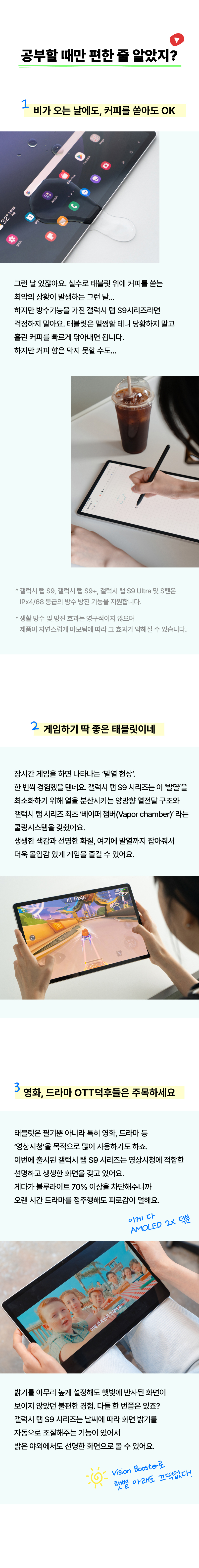 비가 오는 날에도, 커피를 쏟아도 OK 그런 날 있잖아요. 실수로 태블릿 위에 커피를 쏟는 최악의 상황이 발생하는 그런 날... 하지만 방수기능을 가진 갤럭시 탭 S9시리즈라면 걱정하지 말아요. 태블릿은 멀쩡할 테니 당황하지 말고 흘린 커피를 빠르게 닦아내면 됩니다. 하지만 커피 향은 막지 못할 수도... 게임하기 딱 좋은 태블릿이네. 장시간 게임을 하면 나타나는 ‘발열 현상’, 한 번씩 경험했을 텐데요. 갤럭시 탭 S9 시리즈는 이 ’발열’을 최소화하기 위해 열을 분산시키는 양방향 열전달 구조와 갤럭시 탭 시리즈 최초로 ‘베이퍼 챔버(Vapor Chamber)’라는 쿨링시스템을 갖췄어요. 생생한 색감과 선명한 화질, 여기에 발열까지 잡아줘서 더욱 몰입감 있게 게임을 즐길 수 있어요. 영화, 드라마 OTT덕후들은 주목하세요. 태블릿은 필기뿐 아니라 특히 영화, 드라마 등 ‘영상시청’을 목적으로 많이 사용하기도 하죠. 이번에 출시된 갤럭시 탭 S9 시리즈는 ‘영상시청’에 최적화된 선명하고 생생한 화면을 갖고 있어요. 게다가 블루라이트 70% 이상을 차단해주니까 오랜 시간 드라마를 정주행해도 피로감이 덜해요. 밝기를 아무리 높게 설정해도 햇빛에 반사된 화면이 보이지 않았던 불편한 경험. 다들 한 번쯤은 있죠? 갤럭시 탭 S9 시리즈는 날씨에 따라 화면 밝기를 자동으로 조절해주는 기능이 있어서 밝은 야외에서도 선명한 화면으로 볼 수 있어요. 이게다 AMOLED 2X 덕분. Vision Booster로 햇볕 아래도 끄떡없다.