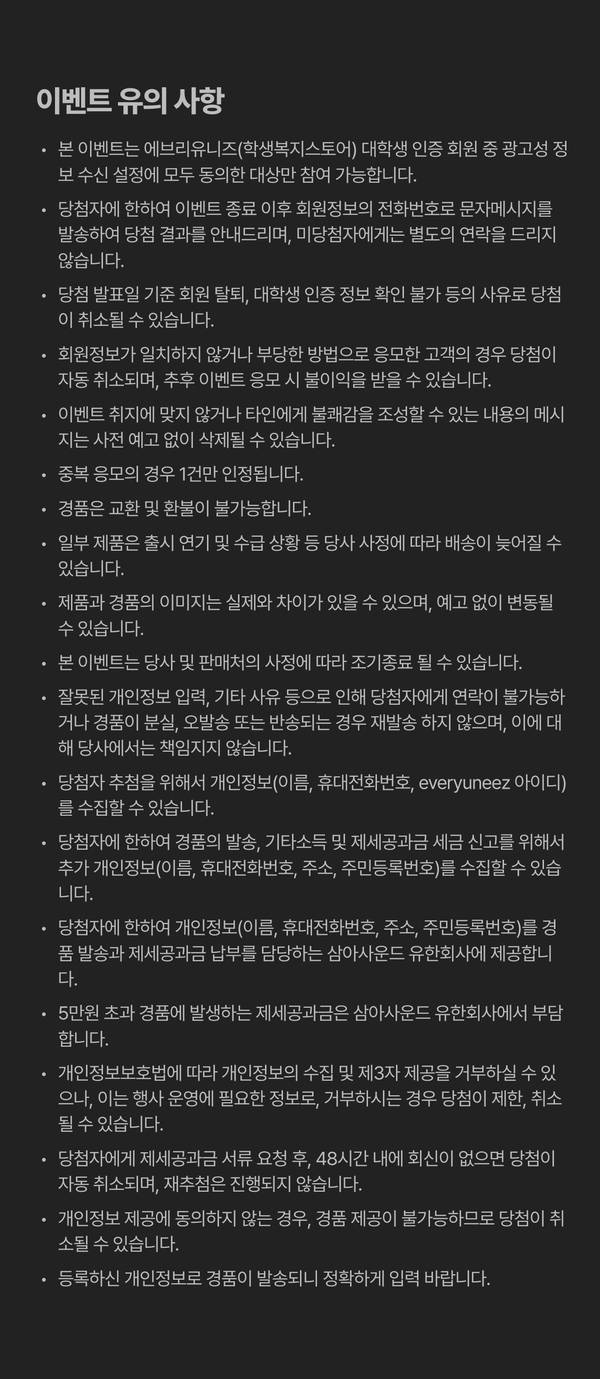 에브리유니즈 개강쎄일 댓글 이벤트 유의사항. 대학생 인증과 광고성 정보 수신 동의를 완료한 회원만 참여할 수 있으며, 중복 응모는 1건만 인정됩니다. 당첨자는 회원정보에 등록된 휴대전화 번호로 개별 안내됩니다. 회원정보 불일치, 부정 응모, 연락 불가 또는 제세공과금 서류 요청 후 48시간 이내 미회신 시 당첨이 취소될 수 있습니다. 경품은 교환·환불 및 재발송이 불가하며, 5만 원 초과 경품의 제세공과금은 삼아사운드 유한회사에서 부담합니다.