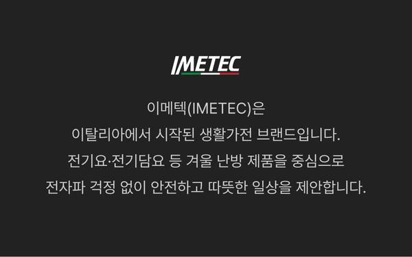 이메텍(IMETEC)은 이탈리아에서 시작된 생활가전 브랜드로, 전기요·전기담요 등 겨울 난방 제품을 중심으로 전자파 걱정 없이 안전하고 따뜻한 일상을 제안합니다.