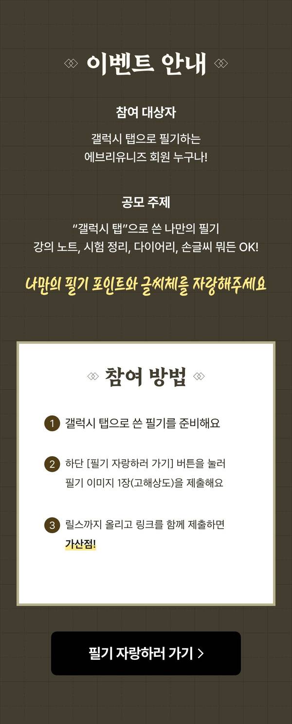 이벤트 안내 참여 대상자 갤럭시 탭으로 필기하는 에브리유니즈 회원 누구나, 참여 방법 1 갤럭시 탭으로 쓴 필기 준비 2 필기 자랑하러 가기 버튼으로 필기 이미지 1장 제출 3 릴스까지 올리고 링크를 함께 제출하면 가산점