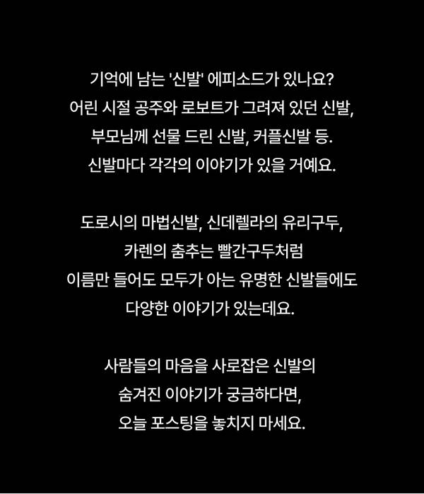 기억에 남는 '신발' 에피소드가 있나요? 어린 시절 공주와 로보트가 그려져 있던 신발, 부모님께 선물 드린 신발, 커플신발 등. 신발마다 각각의 이야기가 있을 거예요.  도로시의 마법신발, 신데렐라의 유리구두, 카렌의 춤추는 빨간구두처럼 이름만 들어도 모두가 아는 유명한 신발들에도 다양한 이야기가 있는데요.   사람들의 마음을 사로잡은 신발의 숨겨진 이야기가 궁금하다면,  오늘 포스팅을 놓치지 마세요.
