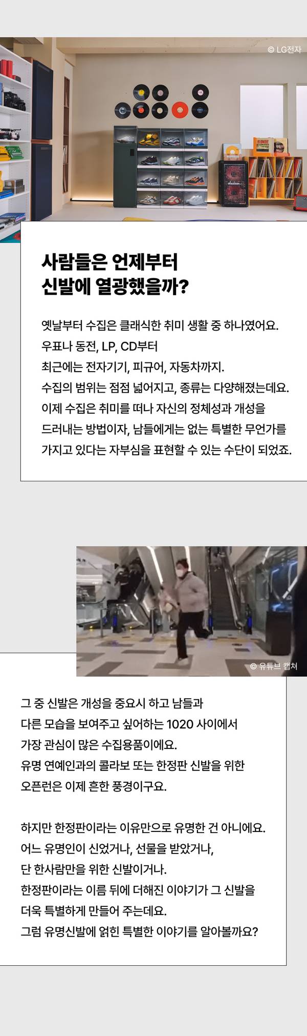 사람들은 언제부터 신발에 열광했을까?  옛날부터 수집은 클래식한 취미 생활 중 하나였어요.  우표나 동전, LP, CD부터 최근에는 전자기기, 피규어, 자동차까지.  수집의 범위는 점점 넓어지고, 종류는 다양해졌는데요.  이제 수집은 취미를 떠나 자신의 정체성과 개성을 드러내는 방법이자,  남들에게는 없는 특별한 무언가를 가지고 있다는 자부심을 표현할 수 있는  수단이 되었죠.   그 중 신발은 개성을 중요시 하고 남들과 다른 모습을 보여주고 싶어하는 1020 사이에서 가장 관심이 많은 수집용품이에요.  유명 연예인과의 콜라보 또는 한정판 신발을 위한 오픈런은 이제 흔한 풍경이구요.  하지만 한정판이라는 이유만으로 유명한 건 아니에요. 어느 유명인이 신었거나, 선물을 받았거나, 단 한사람만을 위한 신발이거나. 한정판이라는 이름 뒤에 더해진 이야기가 그 신발을 더욱 특별하게 만들어 주는데요. 그럼 유명신발에 얽힌 특별한 이야기를 알아볼까요?