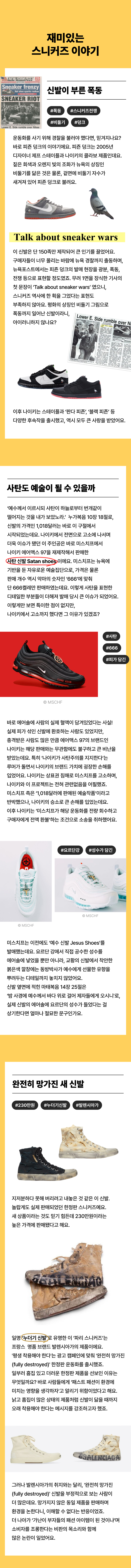   재미있는 스니커즈 이야기  운동화를 사기 위해 경찰을 불러야 했다면, 믿겨지나요? 바로 피죤 덩크의 이야기에요. 피죤 덩크는 2005년 디자이너 제프 스테이플과  나이키의 콜라보 제품인데요. 짙은 회색과 오렌지 빛의 조화가 뉴욕의 상징인 비둘기를 닮은 것은 물론, 겉면에 비둘기 자수가 새겨져 있어 피죤 덩크로 불려요.  이 신발은 단 150족만 제작되어 큰 인기를 끌었어요.  구매자들이 너무 몰리는 바람에 뉴욕 경찰까지 출동하며,  뉴욕포스트에서는 피죤 덩크의 발매 현장을 광분, 폭동, 전쟁 등으로  표현할 정도였죠. 무려 1면을 장식한 기사의 첫 문장이  ‘Talk about sneaker wars’ 였으니, 스니커즈 역사에 한 획을 그었다는 표현도 부족하지 않아요. 평화의 상징인 비둘기 자수로  폭동까지 일어난 신발이라니, 아이러니하지 않나요?  이후 나이키는 스테이플과 ‘판다 피죤’, ‘블랙 피죤’ 등 다양한 후속작을 출시했고, 역시 모두 큰 사랑을 받았어요.  ‘예수께서 이르시되 사탄이 하늘로부터 번개같이 떨어지는 것을 내가 보았노라.’ 누가복음 10장 18절로, 신발의 가격인 1,018달러는 바로 이 구절에서 시작되었는데요. 나이키에서 전면으로 고소에 나서며 더욱 이슈가 됐던 이 주인공은 바로  미스치프에서 나이키 에어맥스 97을 재제작해서 판매한 사탄 신발 Satan shoes 이에요. 미스치프는 뉴욕에 기반을 둔 자유로운 예술집단으로,  가격은 물론 판매 개수 역시 악마의 숫자인 ‘666’에 맞춰 단 666켤레만 판매하였는데요.  이렇게 사탄을 표현한 디테일한 부분들이 더해져 발매 당시 큰 이슈가 되었어요.   이렇게만 보면 특이한 점이 없지만, 나이키에서 고소까지 했다면 그 이유가 있겠죠?  바로 에어솔에 사람의 실제 혈액이 담겨있었다는 사실! 실제 피가 섞인 신발에 환호하는 사람도 있었지만,  충격받은 사람도 많은 만큼 에어맥스 97의 브랜드인 나이키는 해당 판매와는 무관함에도 불구하고 큰 비난을 받았는데요.  특히 ‘나이키가 사탄주의를 지지한다’는 루머가 돌면서 나이키의   브랜드 가치에 굉장한 손해를 입었어요. 나이키는 상표권 침해로 미스치프를 고소하며, 나이키와 이 프로젝트는 전혀 관련없음을 어필했죠. 미스치프 측은 ‘1,018달러에 판매된 예술작품’이라고 반박했으나, 나이키의 승소로 큰 손해를 입었는데요.  이후 나이키는 ‘미스치프가 해당 운동화를 전량 회수하고  구매자에게 전액 환불’하는 조건으로 소송을 취하했어요.  미스치프는 이전에도 ‘예수 신발 Jesus Shoes’를 발매했는데요. 요르단 강에서 직접 공수한 성수를  에어솔에 넣었을 뿐만 아니라, 교황의 신발에서 착안한 붉은색 깔창에는 동방박사가 예수에게 선물한  유향을 뿌려두는 디테일까지 놓치지 않았어요. 신발 옆면에 적힌 마태복음 14장 25절은  ‘밤 사경에 예수께서 바다 위로 걸어 제자들에게 오시니'로, 실제 신발의 에어솔에 요르단의 성수가  들었다는 걸 상기한다면 얼마나 절묘한 문구인가요.  지저분하다 못해 버리려고 내놓은 것 같은 이 신발. 놀랍게도 실제 판매되었던 한정판 스니커즈예요.  새 상품이라는 것도 믿기 힘든데 230만원이라는  높은 가격에 판매됐다고 해요.  일명 ‘누더기 신발’로 유명한 이 ‘파리 스니커즈’는  프랑스 명품 브랜드 발렌시아가의 제품이에요.  '평생 착용해야 한다'는 광고 캠페인에 맞춰  '완전히 망가진(fully destroyed)' 한정판 운동화를 출시했죠. 일부러 흠집 있고 더러운 한정판 제품을 선보인 이유는  무엇일까요? 바로 사람들에게 ‘패스트 패션이 환경에 미치는  영향을 생각하자’고 알리기 위함이었다고 해요.  낡고 흠집이 많은 상태의 제품처럼 신발이 닳을 때까지 오래  착용해야 한다는 메시지를 강조하고자 했죠.  그러나 발렌시아가의 취지와는 달리, '완전히 망가진(fully destroyed)' 신발을 부정적으로 보는 사람이 더 많은데요. 망가지지 않은 동일 제품을 판매하며 환경을 논한다니, 이해할 수 없다는 반응이었죠. 더 나아가 ‘가난이 부자들의 패션 아이템이 된 것이냐’며 소비자를 조롱한다는 비판의 목소리와 함께 많은 논란이 일었어요.