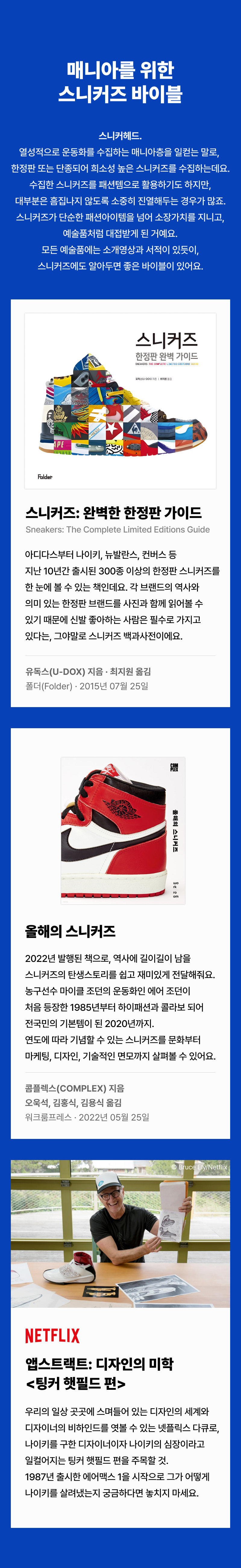 스니커헤드. 열성적으로 운동화를 수집하는 매니아층을 일컫는 말로,  한정판 또는 단종되어 희소성 높은 스니커즈를 수집하는데요.  수집한 스니커즈를 패션템으로 활용하기도 하지만, 대부분은 흠집나지 않도록 소중히 진열해두는 경우가 많죠.  스니커즈가 단순한 패션아이템을 넘어 소장가치를 지니고, 예술품처럼 대접받게 된 거예요.   모든 예술품에는 소개영상과 서적이 있듯이, 스니커즈에도 알아두면 좋은 바이블이 있어요.  스니커즈: 완벽한 한정판 가이드 Sneakers: The Complete Limited Editions Guide  아디다스부터 나이키, 뉴발란스, 컨버스 등 지난 10년간 출시된 300종 이상의 한정판 스니커즈를 한 눈에 볼 수 있는 책인데요. 각 브랜드의 역사와 의미 있는 한정판 브랜드를 사진과 함께 읽어볼 수 있기 때문에, 신발 좋아하는 사람은  필수로 가지고 있다는, 그야말로 스니커즈 백과사전이에요.  올해의 스니커즈  2022년 발행된 책으로, 역사에 길이길이 남을 스니커즈의 탄생스토리를  쉽고 재미있게 전달해줘요. 농구선수 마이클 조던의 운동화인 에어 조던이 처음 등장한 1985년부터 하이패션과 콜라보 되어 전국민의 기본템이 된 2020년까지. 연도에 따라 기념할 수 있는 스니커즈를 문화부터  마케팅, 디자인, 기술적인 면모까지 살펴볼 수 있어요.  앱스트랙트: 디자인의 미학 <팅커 햇필드 편>  우리의 일상 곳곳에 스며들어 있는 디자인의 세계와  디자이너의 비하인드를 엿볼 수 있는 넷플릭스 다큐로,  나이키를 구한 디자이너이자 나이키의 심장이라고  일컬어지는 팅커 햇필드 편을 주목할 것. 1987년 출시한  에어맥스 1을 시작으로 그가 어떻게 나이키를 살려냈는지  궁금하다면 놓치지 마세요.