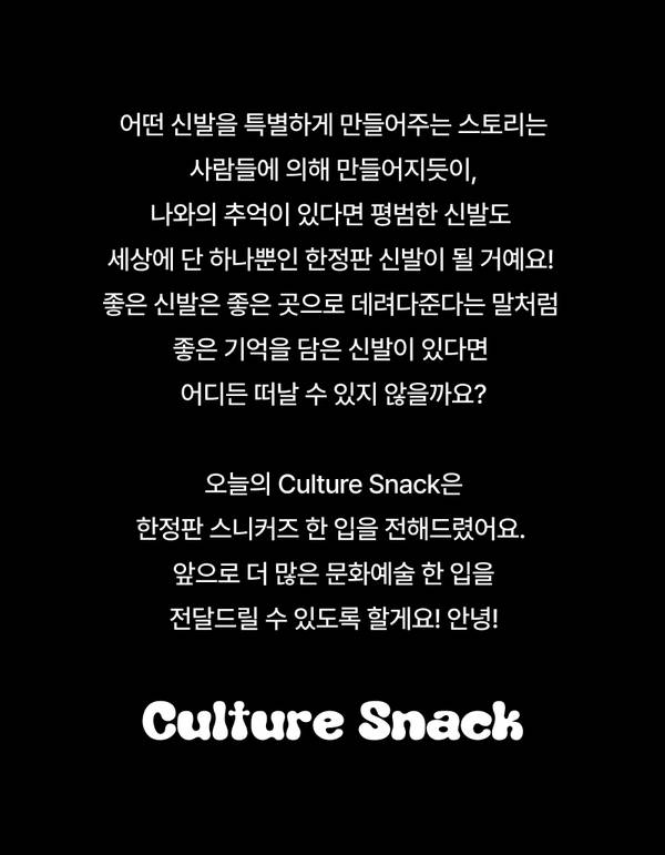 어떤 신발을 특별하게 만들어주는 스토리는 사람들에 의해 만들어지듯이, 나와의 추억이 있다면 평범한 신발도 세상에 단 하나뿐인 한정판 신발이 될 거예요!  좋은 신발은 좋은 곳으로 데려다준다는 말처럼 좋은 기억을 담은 신발이 있다면 어디든 떠날 수 있지 않을까요?  오늘의 Culture Snack은 한정판 스니커즈 한 입을 전해드렸어요.  앞으로 더 많은 문화예술 한 입을 전달드릴 수 있도록 할게요! 안녕! 